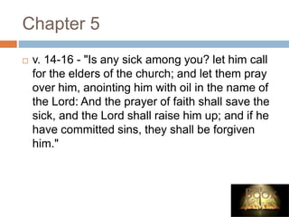 Chapter 5
 v. 14-16 - "Is any sick among you? let him call
for the elders of the church; and let them pray
over him, anointing him with oil in the name of
the Lord: And the prayer of faith shall save the
sick, and the Lord shall raise him up; and if he
have committed sins, they shall be forgiven
him."
 