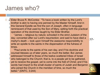 James who?
 James – Brother of Jesus
 Most probably the author.
 Scriptural references:
 "Is not this the carpenter's son? is not his mother called
Mary? and his brethren, James, and Joses, and Simon, and
Judas?" (Matthew 13:55)
 Paul writes of having seen James at Jerusalem (Galatians 1:17-
19).
 Paul makes reference to James as one of the pillars of the
Church. The incident mentioned occurred after the death of
James, the brother of John (Galatians 2:9-10).
 James was the Bishop of Jerusalem.
 Historians from that time say he was killed about 62 A.D.
 Sources from that period indicate that James
prayed so much that his knees were as calloused
as those of a camel.
Elder Bruce R. McConkie: "To have a book written by the Lord's
brother is akin to having one penned by the Master himself. And in
this General Epistle we find the son of Joseph, often in language
reminiscent of that used by the Son of Mary, setting forth the practical
operation of the doctrines taught by his Elder Brother.
"James -- religious by nature; schooled in the strict Judaism of the
day; converted after our Lord's resurrection; and said to have died a
martyr's death -- took upon himself the awesome responsibility to
write an epistle to the saints in the dispensation of the fulness of
times.
"Paul wrote to the saints of his own day, and if his doctrine and
counsel blesses us of later years, so much the better. But James
addressed himself to those of the twelve scattered tribes of Israel
who belonged to the Church; that is, to a people yet to be gathered,
yet to receive the gospel, yet to come into the fold of Christ; and if his
words had import to the small cluster of saints of Judah and Benjamin
who joined the Church in the meridian of time, so much the
better." (DNTC, 3:244)
 