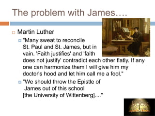 The problem with James….
 Martin Luther
 "Many sweat to reconcile
St. Paul and St. James, but in
vain. 'Faith justifies' and 'faith
does not justify' contradict each other flatly. If any
one can harmonize them I will give him my
doctor's hood and let him call me a fool."
 "We should throw the Epistle of
James out of this school
[the University of Wittenberg]...."
 
