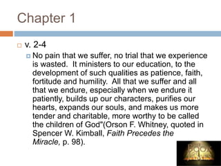 Chapter 1
 v. 2-4
 No pain that we suffer, no trial that we experience
is wasted. It ministers to our education, to the
development of such qualities as patience, faith,
fortitude and humility. All that we suffer and all
that we endure, especially when we endure it
patiently, builds up our characters, purifies our
hearts, expands our souls, and makes us more
tender and charitable, more worthy to be called
the children of God"(Orson F. Whitney, quoted in
Spencer W. Kimball, Faith Precedes the
Miracle, p. 98).
 