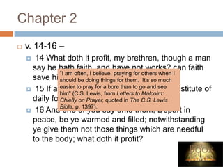 Chapter 2
 v. 14-16 –
 14 What doth it profit, my brethren, though a man
say he hath faith, and have not works? can faith
save him?
 15 If a brother or sister be naked, and destitute of
daily food,
 16 And one of you say unto them, Depart in
peace, be ye warmed and filled; notwithstanding
ye give them not those things which are needful
to the body; what doth it profit?
"I am often, I believe, praying for others when I
should be doing things for them. It's so much
easier to pray for a bore than to go and see
him" (C.S. Lewis, from Letters to Malcolm:
Chiefly on Prayer, quoted in The C.S. Lewis
Bible, p. 1397).
 
