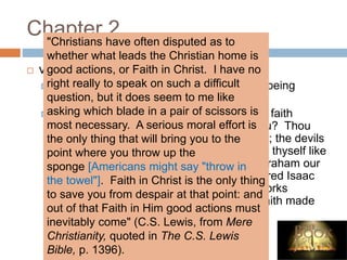 Chapter 2
 v. 17-24
 Even so faith, if it have not works is dead, being
alone.
 Therefore wilt thou know, O vain man, that faith
without works is dead and cannot save you? Thou
believest there is one God; thou doest well; the devils
also believer, and tremble; thou hast made thyself like
unto them, not being justified. Was not Abraham our
father justified by works, when he had offered Isaac
his son upon the altar? Seest thou how works
wrought with his faith, and by works was faith made
perfect?"
"Christians have often disputed as to
whether what leads the Christian home is
good actions, or Faith in Christ. I have no
right really to speak on such a difficult
question, but it does seem to me like
asking which blade in a pair of scissors is
most necessary. A serious moral effort is
the only thing that will bring you to the
point where you throw up the
sponge [Americans might say "throw in
the towel"]. Faith in Christ is the only thing
to save you from despair at that point: and
out of that Faith in Him good actions must
inevitably come" (C.S. Lewis, from Mere
Christianity, quoted in The C.S. Lewis
Bible, p. 1396).
 