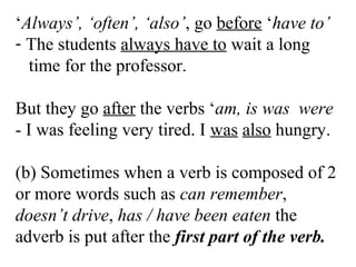 ‘Always’, ‘often’, ‘also’, go before ‘have to’
- The students always have to wait a long
time for the professor.
But they go after the verbs ‘am, is was were
- I was feeling very tired. I was also hungry.
(b) Sometimes when a verb is composed of 2
or more words such as can remember,
doesn’t drive, has / have been eaten the
adverb is put after the first part of the verb.
 