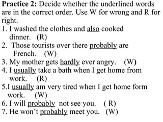 Practice 2: Decide whether the underlined words
are in the correct order. Use W for wrong and R for
right.
1. I washed the clothes and also cooked
dinner. (R)
2. Those tourists over there probably are
French. (W)
3. My mother gets hardly ever angry. (W)
4. I usually take a bath when I get home from
work. (R)
5.I usually am very tired when I get home form
work. (W)
6. I will probably not see you. ( R)
7. He won’t probably meet you. (W)
 