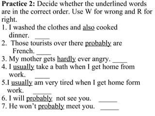 Practice 2: Decide whether the underlined words
are in the correct order. Use W for wrong and R for
right.
1. I washed the clothes and also cooked
dinner. ____
2. Those tourists over there probably are
French. ____
3. My mother gets hardly ever angry. ____
4. I usually take a bath when I get home from
work. ____
5.I usually am very tired when I get home form
work. _____
6. I will probably not see you. _____
7. He won’t probably meet you. _____
 