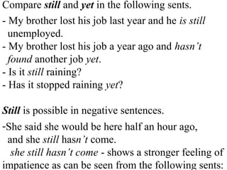 Compare still and yet in the following sents.
- My brother lost his job last year and he is still
unemployed.
- My brother lost his job a year ago and hasn’t
found another job yet.
- Is it still raining?
- Has it stopped raining yet?
Still is possible in negative sentences.
-She said she would be here half an hour ago,
and she still hasn’t come.
she still hasn’t come - shows a stronger feeling of
impatience as can be seen from the following sents:
 