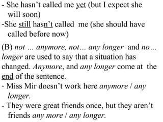 - She hasn’t called me yet (but I expect she
will soon)
-She still hasn’t called me (she should have
called before now)
(B) not … anymore, not… any longer and no…
longer are used to say that a situation has
changed. Anymore, and any longer come at the
end of the sentence.
- Miss Mir doesn’t work here anymore / any
longer.
- They were great friends once, but they aren’t
friends any more / any longer.
 