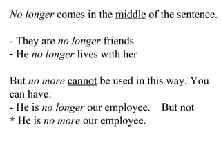 No longer comes in the middle of the sentence.
- They are no longer friends
- He no longer lives with her
But no more cannot be used in this way. You
can have:
- He is no longer our employee. But not
* He is no more our employee.
 