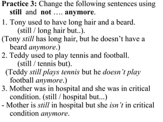 Practice 3: Change the following sentences using
still and not …. anymore.
1. Tony used to have long hair and a beard.
(still / long hair but..).
(Tony still has long hair, but he doesn’t have a
beard anymore.)
2. Teddy used to play tennis and football.
(still / tennis but).
(Teddy still plays tennis but he doesn’t play
football anymore.)
3. Mother was in hospital and she was in critical
condition. (still / hospital but...)
- Mother is still in hospital but she isn’t in critical
condition anymore.
 