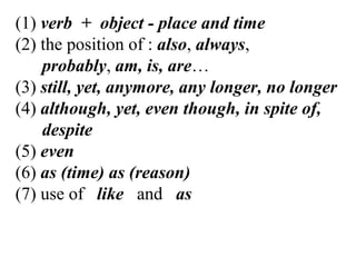 (1) verb + object - place and time
(2) the position of : also, always,
probably, am, is, are…
(3) still, yet, anymore, any longer, no longer
(4) although, yet, even though, in spite of,
despite
(5) even
(6) as (time) as (reason)
(7) use of like and as
 