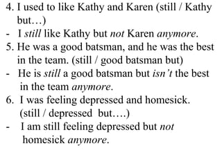 4. I used to like Kathy and Karen (still / Kathy
but…)
- I still like Kathy but not Karen anymore.
5. He was a good batsman, and he was the best
in the team. (still / good batsman but)
- He is still a good batsman but isn’t the best
in the team anymore.
6. I was feeling depressed and homesick.
(still / depressed but….)
- I am still feeling depressed but not
homesick anymore.
 