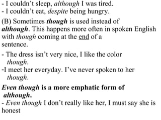 - I couldn’t sleep, although I was tired.
- I couldn’t eat, despite being hungry.
(B) Sometimes though is used instead of
although. This happens more often in spoken English
with though coming at the end of a
sentence.
- The dress isn’t very nice, I like the color
though.
-I meet her everyday. I’ve never spoken to her
though.
Even though is a more emphatic form of
although.
- Even though I don’t really like her, I must say she is
honest
 