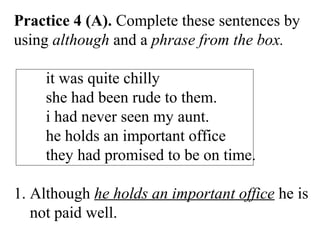 Practice 4 (A). Complete these sentences by
using although and a phrase from the box.
it was quite chilly
she had been rude to them.
i had never seen my aunt.
he holds an important office
they had promised to be on time.
1. Although he holds an important office he is
not paid well.
 