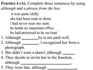 Practice 4 (A). Complete these sentences by using
although and a phrase from the box.
it was quite chilly
she had been rude to them.
i had never seen my aunt.
he holds an important office
he had promised to be on time`
1. Although ________he is not paid well.
2. Although ________, I recognized her from a
photograph.
3. She didn’t wear a shawl, although ______
4. They decide to invite her to the function,
although ________________________.
5. They were late, although ______________.
 