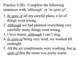 Practice 4 (B). Complete the following
sentences with ‘although’ or ‘in spite of’.
1. In spite of all my careful plans, a lot of
things went wrong.
2. Although we had planned everything very
carefully many things went wrong.
3. I love music, although I can’t sing.
4. In spite of being very tired, we worked till
midnight.
5. All the air conditioners were working, but in
spite of this the room was pretty warm.
 