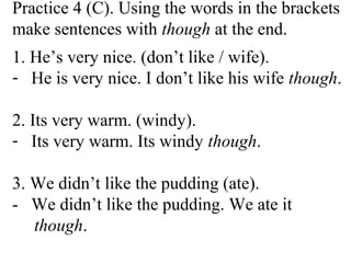 Practice 4 (C). Using the words in the brackets
make sentences with though at the end.
1. He’s very nice. (don’t like / wife).
- He is very nice. I don’t like his wife though.
2. Its very warm. (windy).
- Its very warm. Its windy though.
3. We didn’t like the pudding (ate).
- We didn’t like the pudding. We ate it
though.
 