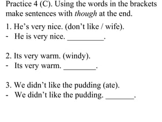 Practice 4 (C). Using the words in the brackets
make sentences with though at the end.
1. He’s very nice. (don’t like / wife).
- He is very nice. _________.
2. Its very warm. (windy).
- Its very warm. ________.
3. We didn’t like the pudding (ate).
- We didn’t like the pudding. _______.
 