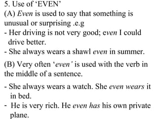 5. Use of ‘EVEN’
(A) Even is used to say that something is
unusual or surprising .e.g
- Her driving is not very good; even I could
drive better.
- She always wears a shawl even in summer.
(B) Very often ‘even’ is used with the verb in
the middle of a sentence.
- She always wears a watch. She even wears it
in bed.
- He is very rich. He even has his own private
plane.
 