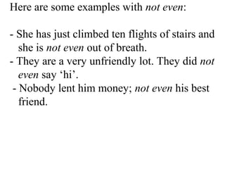 Here are some examples with not even:
- She has just climbed ten flights of stairs and
she is not even out of breath.
- They are a very unfriendly lot. They did not
even say ‘hi’.
- Nobody lent him money; not even his best
friend.
 