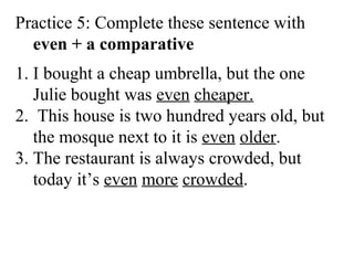 Practice 5: Complete these sentence with
even + a comparative
1. I bought a cheap umbrella, but the one
Julie bought was even cheaper.
2. This house is two hundred years old, but
the mosque next to it is even older.
3. The restaurant is always crowded, but
today it’s even more crowded.
 