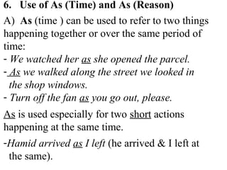 6. Use of As (Time) and As (Reason)
A) As (time ) can be used to refer to two things
happening together or over the same period of
time:
- We watched her as she opened the parcel.
- As we walked along the street we looked in
the shop windows.
- Turn off the fan as you go out, please.
As is used especially for two short actions
happening at the same time.
-Hamid arrived as I left (he arrived & I left at
the same).
 
