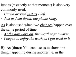 Just as (= exactly at that moment) is also very
commonly used.
- Hamid arrived just as I left.
- Just as I sat down, the phone rang.
As is also used when two changes happen over
the same period of time
- As the day wore on, the weather got worse.
- I began to enjoy the work as I got used to it
B) As (time): You can use as to show one
thing happening during another i.e. in the
 