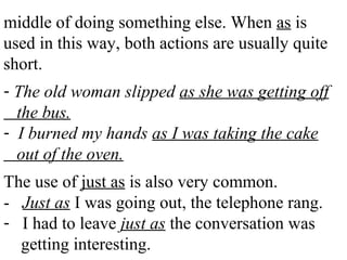 middle of doing something else. When as is
used in this way, both actions are usually quite
short.
- The old woman slipped as she was getting off
the bus.
- I burned my hands as I was taking the cake
out of the oven.
The use of just as is also very common.
- Just as I was going out, the telephone rang.
- I had to leave just as the conversation was
getting interesting.
 