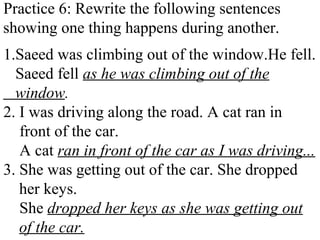 Practice 6: Rewrite the following sentences
showing one thing happens during another.
1.Saeed was climbing out of the window.He fell.
Saeed fell as he was climbing out of the
window.
2. I was driving along the road. A cat ran in
front of the car.
A cat ran in front of the car as I was driving...
3. She was getting out of the car. She dropped
her keys.
She dropped her keys as she was getting out
of the car.
 