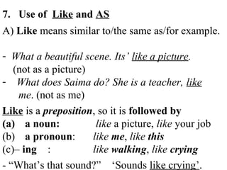 7. Use of Like and AS
A) Like means similar to/the same as/for example.
- What a beautiful scene. Its’ like a picture.
(not as a picture)
- What does Saima do? She is a teacher, like
me. (not as me)
Like is a preposition, so it is followed by
(a) a noun: like a picture, like your job
(b) a pronoun: like me, like this
(c)– ing : like walking, like crying
- “What’s that sound?” ‘Sounds like crying’.
 