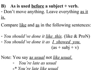B) As is used before a subject + verb.
- Don’t move anything. Leave everything as it
is.
Compare like and as in the following sentences:
- You should’ve done it like this. (like & ProN)
- You should’ve done it as I showed you.
(as + subj + v)
Note: You say as usual not like usual.
- You’re late as usual
-* You’re late like usual
 