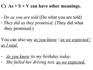 C) As + S + V can have other meanings.
- Do as you are told (Do what you are told)
- They did as they promised. (They did what
they promised.)
You can also say as you know / as we expected /
as I said.
- As you know its my birthday today.
- She failed her driving test, as we expected.
 