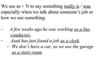 We use as + N to say something really is / was
especially when we talk about someone’s job or
how we use something.
- A few weeks ago he was working as a bus
conductor.
- Asad has just found a job as a clerk.
- We don’t have a car, so we use the garage
as a store room.
 