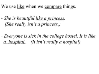 We use like when we compare things.
- She is beautiful like a princess.
(She really isn’t a princess.)
- Everyone is sick in the college hostel. It is like
a hospital. (It isn’t really a hospital)
 