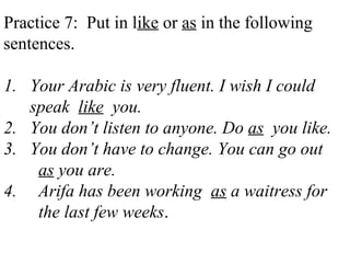 Practice 7: Put in like or as in the following
sentences.
1. Your Arabic is very fluent. I wish I could
speak like you.
2. You don’t listen to anyone. Do as you like.
3. You don’t have to change. You can go out
as you are.
4. Arifa has been working as a waitress for
the last few weeks.
 