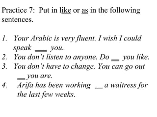 Practice 7: Put in like or as in the following
sentences.
1. Your Arabic is very fluent. I wish I could
speak ___ you.
2. You don’t listen to anyone. Do __ you like.
3. You don’t have to change. You can go out
__ you are.
4. Arifa has been working __ a waitress for
the last few weeks.
 
