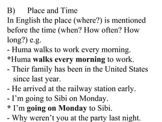 B) Place and Time
In English the place (where?) is mentioned
before the time (when? How often? How
long?) e.g.
- Huma walks to work every morning.
*Huma walks every morning to work.
- Their family has been in the United States
since last year.
- He arrived at the railway station early.
- I’m going to Sibi on Monday.
* I’m going on Monday to Sibi.
- Why weren’t you at the party last night.
 