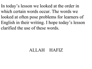 In today’s lesson we looked at the order in
which certain words occur. The words we
looked at often pose problems for learners of
English in their writing. I hope today’s lesson
clarified the use of these words.
ALLAH HAFIZ
 