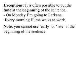 Exceptions: It is often possible to put the
time at the beginning of the sentence.
- On Monday I’m going to Larkana.
-Every morning Huma walks to work.
Note: you cannot use ‘early’ or ‘late’ at the
beginning of the sentence.
 