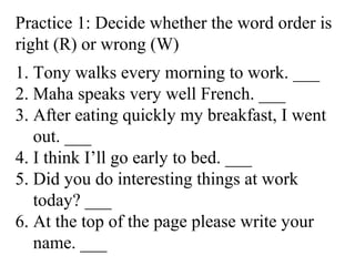 Practice 1: Decide whether the word order is
right (R) or wrong (W)
1. Tony walks every morning to work. ___
2. Maha speaks very well French. ___
3. After eating quickly my breakfast, I went
out. ___
4. I think I’ll go early to bed. ___
5. Did you do interesting things at work
today? ___
6. At the top of the page please write your
name. ___
 