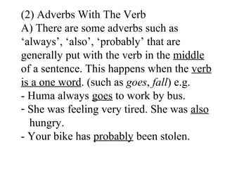 (2) Adverbs With The Verb
A) There are some adverbs such as
‘always’, ‘also’, ‘probably’ that are
generally put with the verb in the middle
of a sentence. This happens when the verb
is a one word. (such as goes, fall) e.g.
- Huma always goes to work by bus.
- She was feeling very tired. She was also
hungry.
- Your bike has probably been stolen.
 