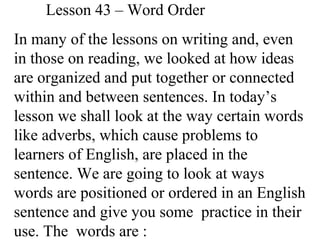 Lesson 43 – Word Order
In many of the lessons on writing and, even
in those on reading, we looked at how ideas
are organized and put together or connected
within and between sentences. In today’s
lesson we shall look at the way certain words
like adverbs, which cause problems to
learners of English, are placed in the
sentence. We are going to look at ways
words are positioned or ordered in an English
sentence and give you some practice in their
use. The words are :
 