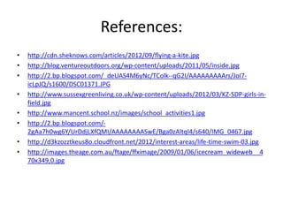 References:
• http://cdn.sheknows.com/articles/2012/09/flying-a-kite.jpg
• http://blog.ventureoutdoors.org/wp-content/uploads/2011/05/inside.jpg
• http://2.bp.blogspot.com/_deUAS4M6yNc/TColk--qG2I/AAAAAAAAArs/JoI7-
icLpJQ/s1600/DSC01371.JPG
• http://www.sussexgreenliving.co.uk/wp-content/uploads/2012/03/KZ-SDP-girls-in-field.
jpg
• http://www.mancent.school.nz/images/school_activities1.jpg
• http://2.bp.blogspot.com/-
2gAa7h0wg6Y/UrDdjLXfQMI/AAAAAAAASwE/Bga0zAltqI4/s640/IMG_0467.jpg
• http://d3kzozztkeus8o.cloudfront.net/2012/interest-areas/life-time-swim-03.jpg
• http://images.theage.com.au/ftage/ffximage/2009/01/06/icecream_wideweb__4
70x349,0.jpg