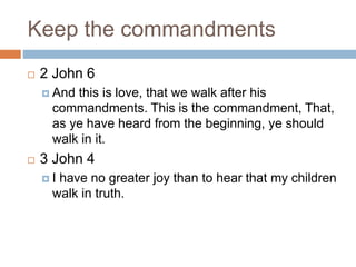 Keep the commandments
 2 John 6
 And this is love, that we walk after his
commandments. This is the commandment, That,
as ye have heard from the beginning, ye should
walk in it.
 3 John 4
 I have no greater joy than to hear that my children
walk in truth.
 