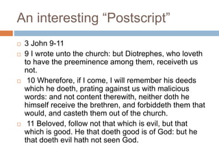 An interesting “Postscript”
 3 John 9-11
 9 I wrote unto the church: but Diotrephes, who loveth
to have the preeminence among them, receiveth us
not.
 10 Wherefore, if I come, I will remember his deeds
which he doeth, prating against us with malicious
words: and not content therewith, neither doth he
himself receive the brethren, and forbiddeth them that
would, and casteth them out of the church.
 11 Beloved, follow not that which is evil, but that
which is good. He that doeth good is of God: but he
that doeth evil hath not seen God.
 