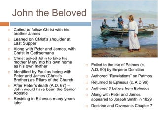 John the Beloved
 Called to follow Christ with his
brother James
 Leaned on Christ’s shoulder at
Last Supper
 Along with Peter and James, with
Christ in Gethsemane
 Christ asked John to take his
mother Mary into his own home
as his own mother
 Identified by Paul as being with
Peter and James (Christ’s
Brother) as Pillars of the Church
 After Peter’s death (A.D. 67) –
John would have been the Senior
Apostle
 Residing in Ephesus many years
later
 Exiled to the Isle of Patmos (c.
A.D. 90) by Emperor Domitian
 Authored “Revelations” on Patmos
 Returned to Ephesus (c. A.D 96)
 Authored 3 Letters from Ephesus
 Along with Peter and James
appeared to Joseph Smith in 1829
 Doctrine and Covenants Chapter 7
 