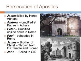 Persecution of Apostles
 James killed by Herod
Agrippa
 Andrew – crucified at
Patrae in Achaia
 Peter – Crucified
upside down in Rome
 Paul – beheaded in
Rome
 James – Brother of
Christ – Thrown from
the Temple and Stoned
 John – Boiled in Oil?
 