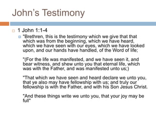 John’s Testimony
 1 John 1:1-4
 "Brethren, this is the testimony which we give that that
which was from the beginning, which we have heard,
which we have seen with our eyes, which we have looked
upon, and our hands have handled, of the Word of life;
"(For the life was manifested, and we have seen it, and
bear witness, and shew unto you that eternal life, which
was with the Father, and was manifested unto us;)
"That which we have seen and heard declare we unto you,
that ye also may have fellowship with us; and truly our
fellowship is with the Father, and with his Son Jesus Christ.
"And these things write we unto you, that your joy may be
full"
 
