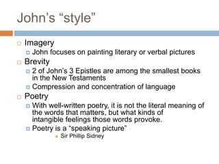 John’s “style”
 Imagery
 John focuses on painting literary or verbal pictures
 Brevity
 2 of John’s 3 Epistles are among the smallest books
in the New Testaments
 Compression and concentration of language
 Poetry
 With well-written poetry, it is not the literal meaning of
the words that matters, but what kinds of
intangible feelings those words provoke.
 Poetry is a “speaking picture”
 Sir Phillip Sidney
 