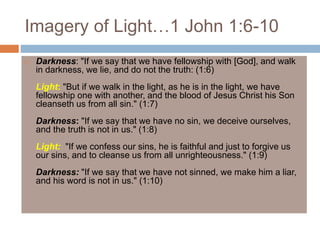 Imagery of Light…1 John 1:6-10
 Darkness: "If we say that we have fellowship with [God], and walk
in darkness, we lie, and do not the truth: (1:6)
Light: "But if we walk in the light, as he is in the light, we have
fellowship one with another, and the blood of Jesus Christ his Son
cleanseth us from all sin." (1:7)
Darkness: "If we say that we have no sin, we deceive ourselves,
and the truth is not in us." (1:8)
Light: "If we confess our sins, he is faithful and just to forgive us
our sins, and to cleanse us from all unrighteousness." (1:9)
Darkness: "If we say that we have not sinned, we make him a liar,
and his word is not in us." (1:10)
 