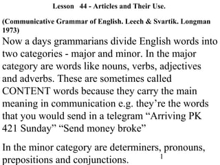 1
Lesson 44 - Articles and Their Use.
(Communicative Grammar of English. Leech & Svartik. Longman
1973)
Now a days grammarians divide English words into
two categories - major and minor. In the major
category are words like nouns, verbs, adjectives
and adverbs. These are sometimes called
CONTENT words because they carry the main
meaning in communication e.g. they’re the words
that you would send in a telegram “Arriving PK
421 Sunday” “Send money broke”
In the minor category are determiners, pronouns,
prepositions and conjunctions.
 